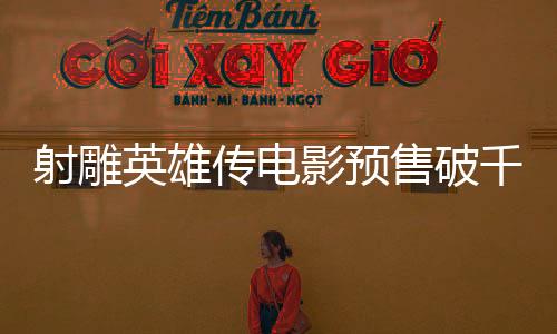射雕英雄傳電影預售破千萬大關，引爆期待熱潮