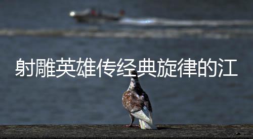 射雕英雄傳經典旋律的江湖代入感深度解析