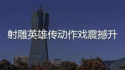 射雕英雄傳動(dòng)作戲震撼升級(jí)，再現(xiàn)漫威決戰(zhàn)風(fēng)采