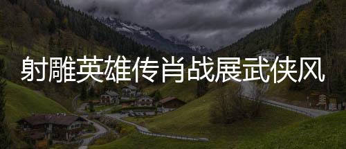 射雕英雄傳肖戰(zhàn)展武俠風(fēng)采，一代武者的英雄史詩(shī)（一二三四五六七八九十）