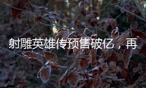 射雕英雄傳預(yù)售破億，再度掀起武俠熱潮