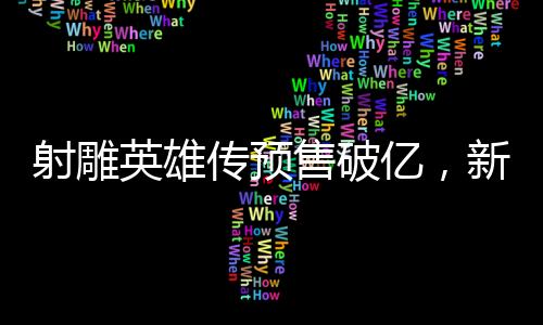 射雕英雄傳預(yù)售破億，新經(jīng)典即將震撼登場(chǎng)