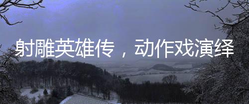 射雕英雄傳，動作戲演繹如漫威決戰(zhàn)般的震撼對決