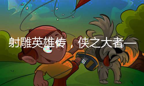 射雕英雄傳，俠之大者——媒體深度評析