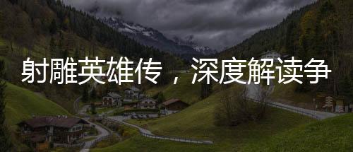 射雕英雄傳，深度解讀爭(zhēng)議與看點(diǎn)