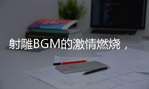 射雕BGM的激情燃燒，音樂與武俠世界的融合