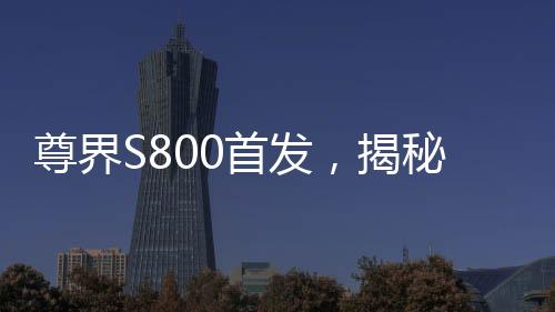 尊界S800首發(fā)，揭秘三大全新技術(shù)的誕生與未來(lái)影響