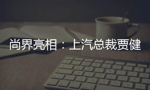 尚界亮相：上汽總裁賈健旭登臺，臺下觀眾高喊“把靈魂交給華為”