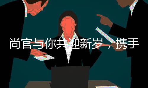 尚官與你共迎新歲，攜手許愿共鑄美好未來