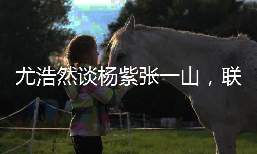 尤浩然談楊紫張一山，聯系多很正常