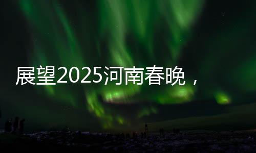 展望2025河南春晚，傳統(tǒng)與現(xiàn)代交融的盛宴