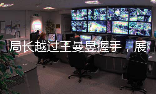 局長越過王曼昱握手，展現(xiàn)領(lǐng)導(dǎo)力獨特風(fēng)采