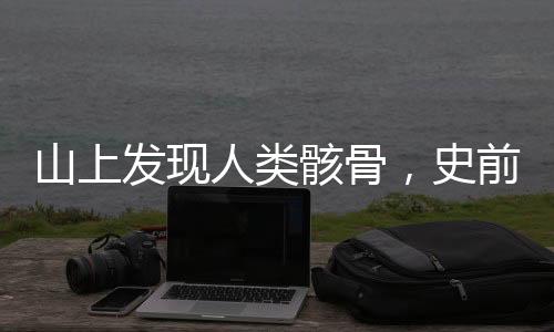 山上發(fā)現(xiàn)人類骸骨，史前文明探索新篇章