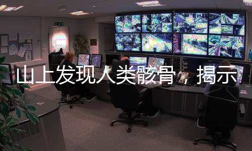 山上發(fā)現人類骸骨，揭示古老文明的秘密