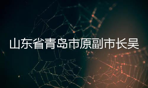 山東省青島市原副市長(zhǎng)吳經(jīng)建接受審查調(diào)查