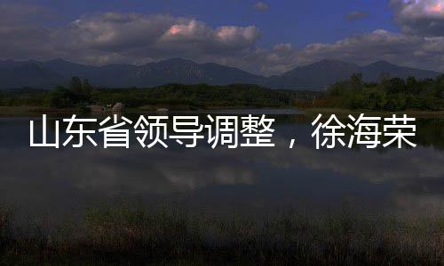 山東省領(lǐng)導(dǎo)調(diào)整，徐海榮與趙豪志履新職務(wù)