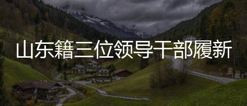 山東籍三位領(lǐng)導(dǎo)干部履新，引領(lǐng)地方發(fā)展新篇章