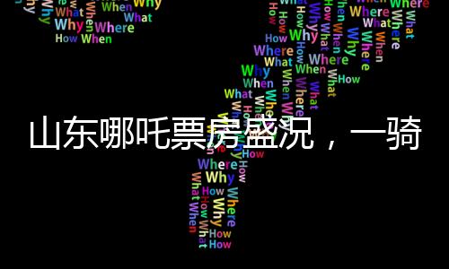 山東哪吒票房盛況，一騎絕塵，貢獻(xiàn)全國之首