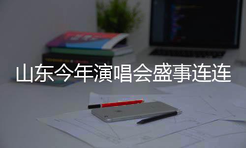 山東今年演唱會盛事連連，計劃組織不少于五千場