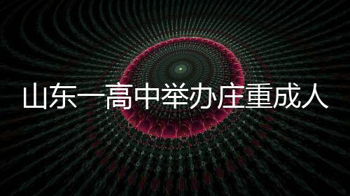 山東一高中舉辦莊重成人禮，學(xué)生跪拜家長(zhǎng)，傳承孝道文化