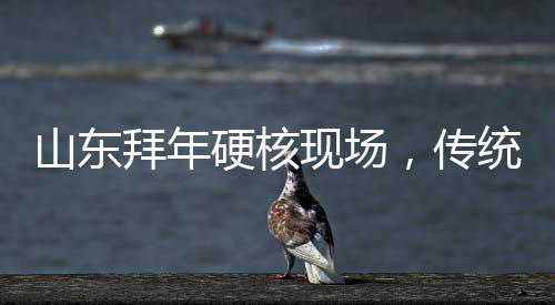 山東拜年硬核現(xiàn)場(chǎng)，傳統(tǒng)與現(xiàn)代的融合演繹年味新篇章