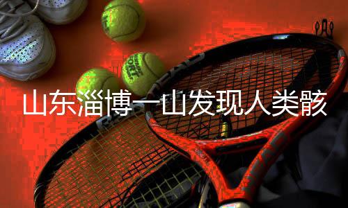 山東淄博一山發(fā)現(xiàn)人類骸骨，專家展開考古調(diào)查