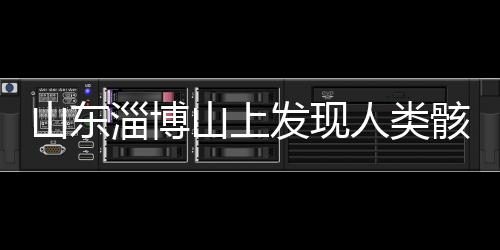 山東淄博山上發(fā)現(xiàn)人類骸骨，引發(fā)考古熱議