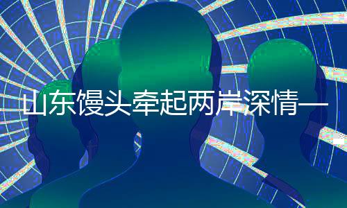 山東饅頭牽起兩岸深情——臺灣老兵的溫馨回家路