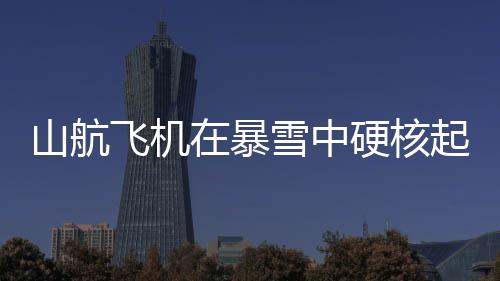 山航飛機在暴雪中硬核起降，挑戰(zhàn)極限，安全至上