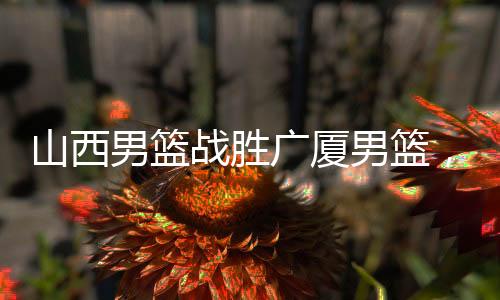 山西男籃戰(zhàn)勝廣廈男籃，一場激烈的籃球?qū)Q的勝利揭曉