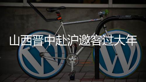 山西晉中赴滬邀客過(guò)大年：鬧社火、逛古城、觀花燈