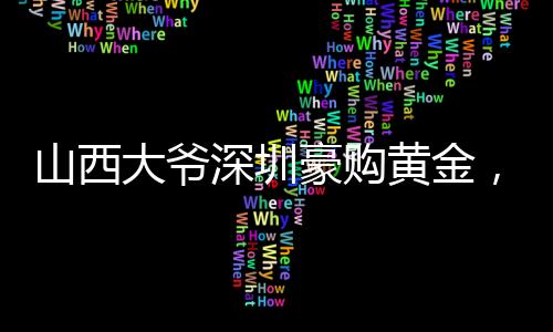 山西大爺深圳豪購黃金，一股熱潮背后的故事