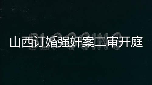 山西訂婚強(qiáng)奸案二審開庭紀(jì)實(shí)