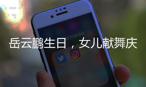 岳云鵬生日，女兒獻(xiàn)舞慶祝