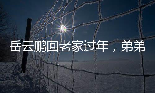 岳云鵬回老家過年，弟弟罕見露面，溫馨團聚瞬間成網絡焦點
