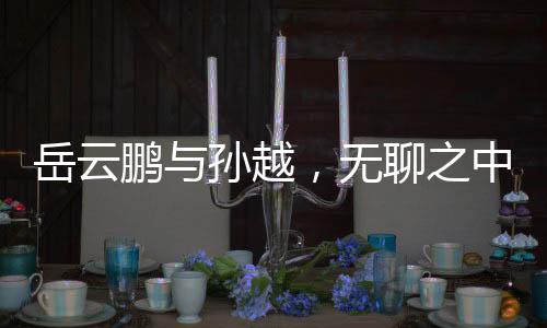 岳云鵬與孫越，無聊之中的不凡魅力