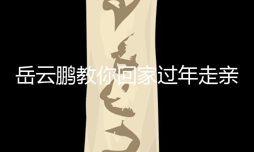 岳云鵬教你回家過年走親戚新臺詞，新春佳節(jié)更添歡笑與溫馨
