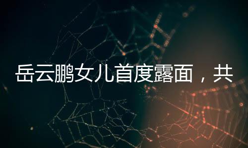 岳云鵬女兒首度露面，共用一張臉，家族基因的魅力