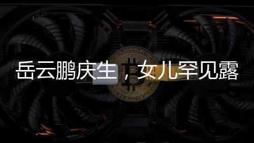 岳云鵬慶生，女兒罕見露面，家庭幸福溫暖如春
