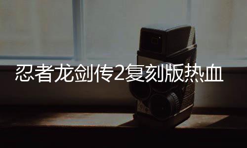 忍者龍劍傳2復刻版熱血發(fā)售，重溫經(jīng)典游戲魅力不減當年