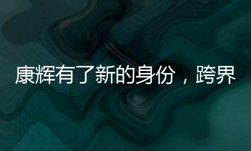 康輝有了新的身份，跨界發(fā)展，多元綻放