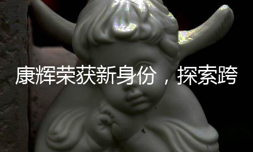 康輝榮獲新身份，探索跨界領(lǐng)域的跨界者風(fēng)采