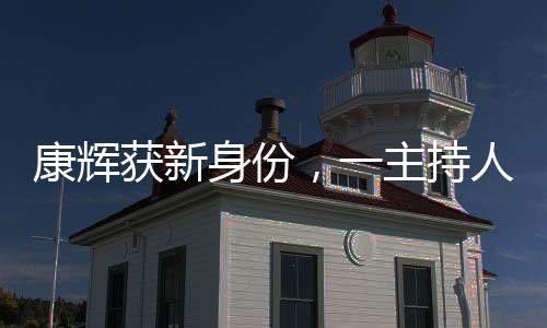 康輝獲新身份，一主持人的多元化探索與發(fā)展動(dòng)向