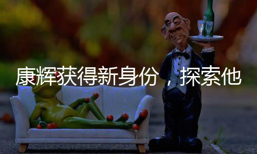 康輝獲得新身份，探索他的多元魅力之旅