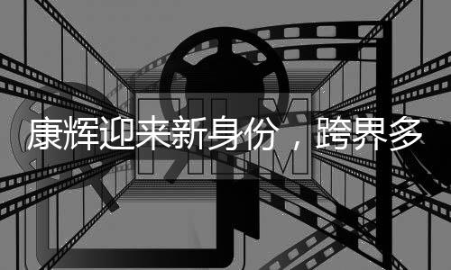 康輝迎來新身份，跨界多元發(fā)展，展現(xiàn)全新風(fēng)采