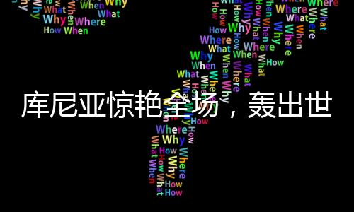 庫尼亞驚艷全場，轟出世界波后頭頂腳踹擊敗對手