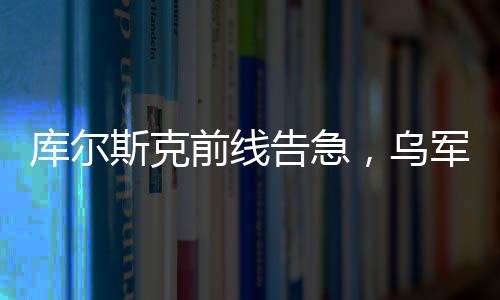 庫爾斯克前線告急，烏軍處境急劇惡化