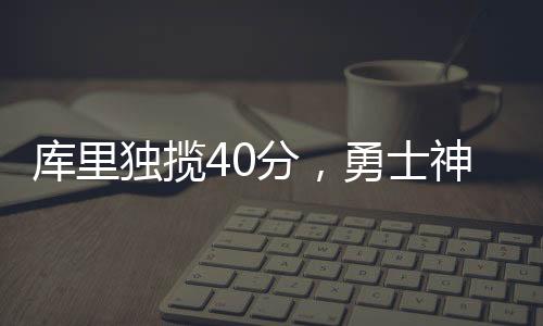 庫里獨攬40分，勇士神奇逆轉勝籃網(wǎng)，一場激動人心的比賽回顧