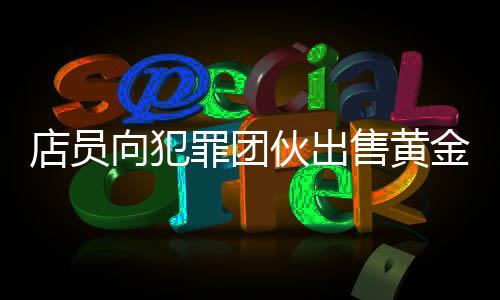 店員向犯罪團(tuán)伙出售黃金被刑拘事件深度解析