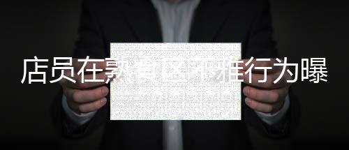 店員在熟食區(qū)不雅行為曝光？711便利店迅速回應(yīng)